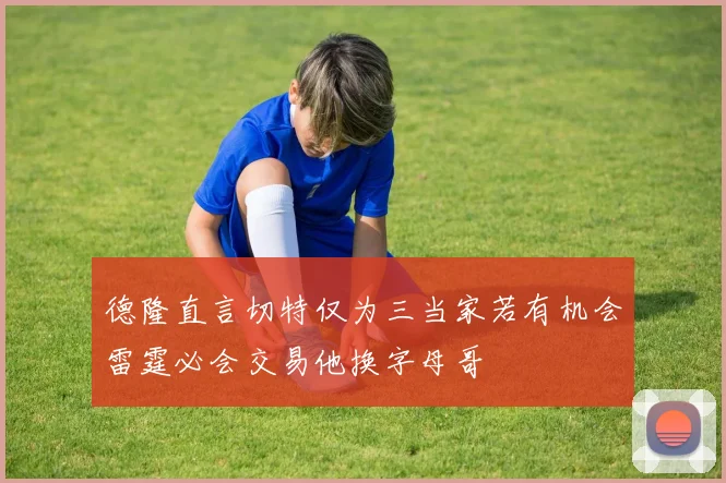 德隆直言切特仅为三当家若有机会雷霆必会交易他换字母哥
