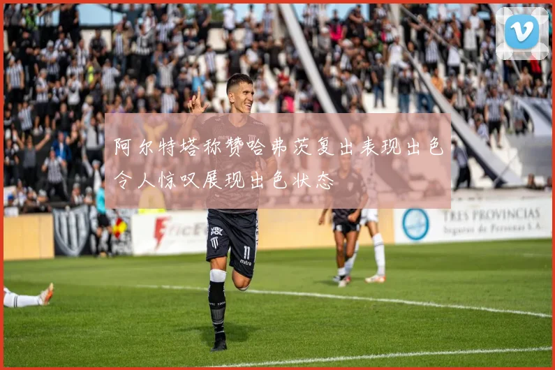 阿尔特塔称赞哈弗茨复出表现出色令人惊叹展现出色状态