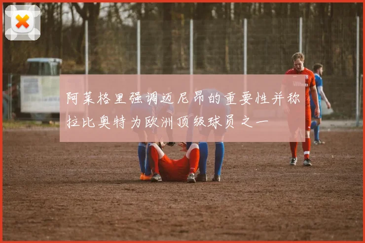 阿莱格里强调迈尼昂的重要性并称拉比奥特为欧洲顶级球员之一