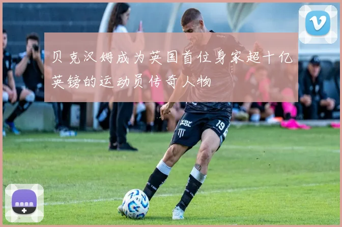 贝克汉姆成为英国首位身家超十亿英镑的运动员传奇人物