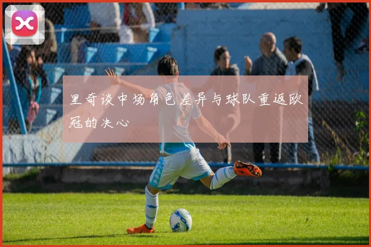 里奇谈中场角色差异与球队重返欧冠的决心