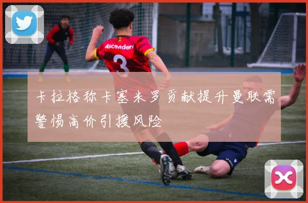 卡拉格称卡塞米罗贡献提升曼联需警惕高价引援风险