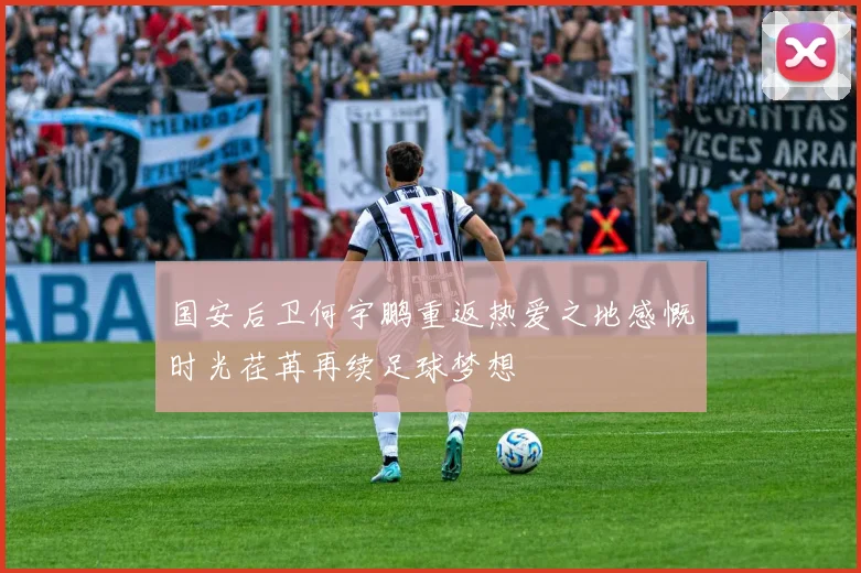 国安后卫何宇鹏重返热爱之地感慨时光荏苒再续足球梦想