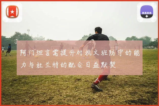 阿门坦言需提升对抗文班防守的能力与杜兰特的配合日益默契