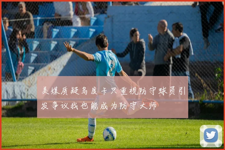 美媒质疑乌度卡只重视防守球员引发争议我也能成为防守大师