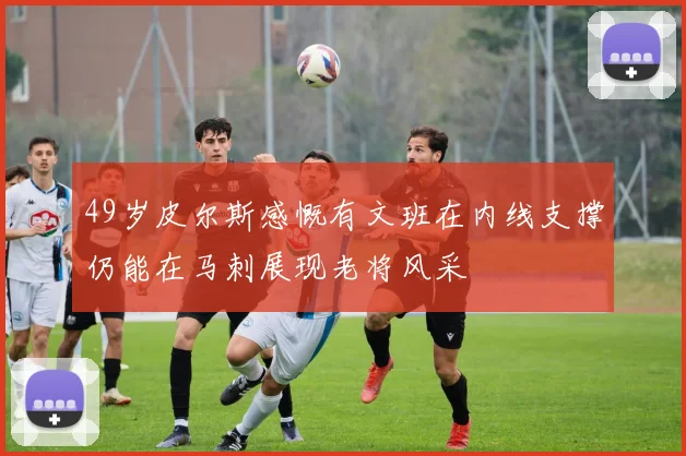 49岁皮尔斯感慨有文班在内线支撑仍能在马刺展现老将风采