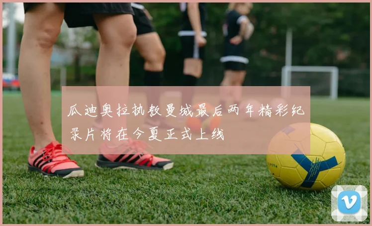 瓜迪奥拉执教曼城最后两年精彩纪录片将在今夏正式上线