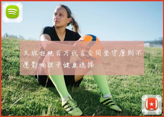 文班拒绝百万代言合同坚守原则不愿影响孩子健康选择