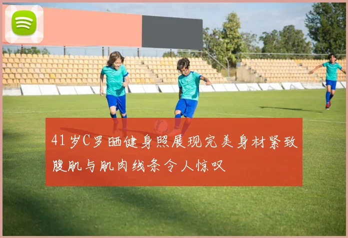 41岁C罗晒健身照展现完美身材紧致腹肌与肌肉线条令人惊叹