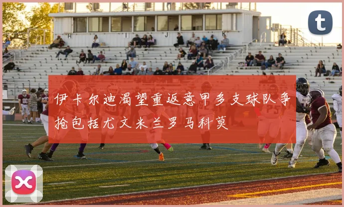 伊卡尔迪渴望重返意甲多支球队争抢包括尤文米兰罗马科莫
