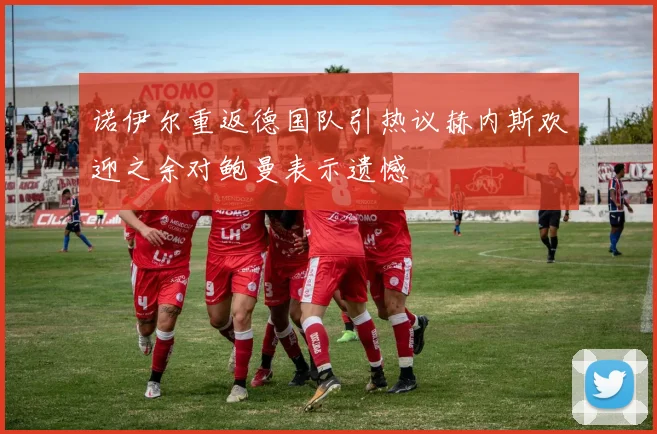 诺伊尔重返德国队引热议赫内斯欢迎之余对鲍曼表示遗憾