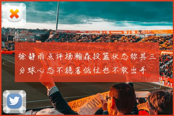 徐静雨点评杨瀚森投篮状态称其三分球心态不稳落低位也不敢出手