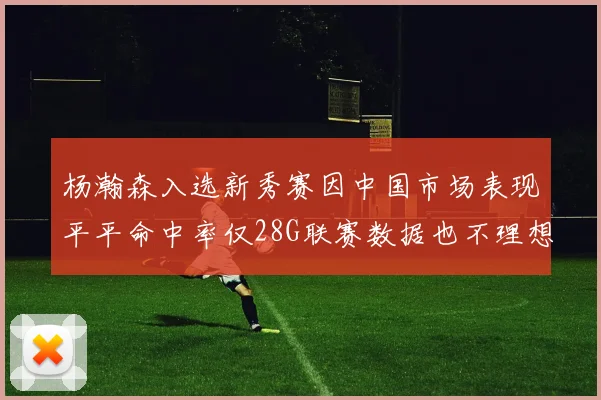杨瀚森入选新秀赛因中国市场表现平平命中率仅28G联赛数据也不理想