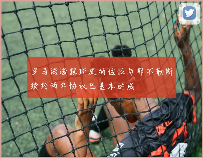 罗马诺透露斯皮纳佐拉与那不勒斯续约两年协议已基本达成