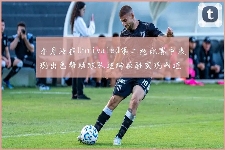 李月汝在Unrivaled第二轮比赛中表现出色帮助球队逆转获胜实现两连胜