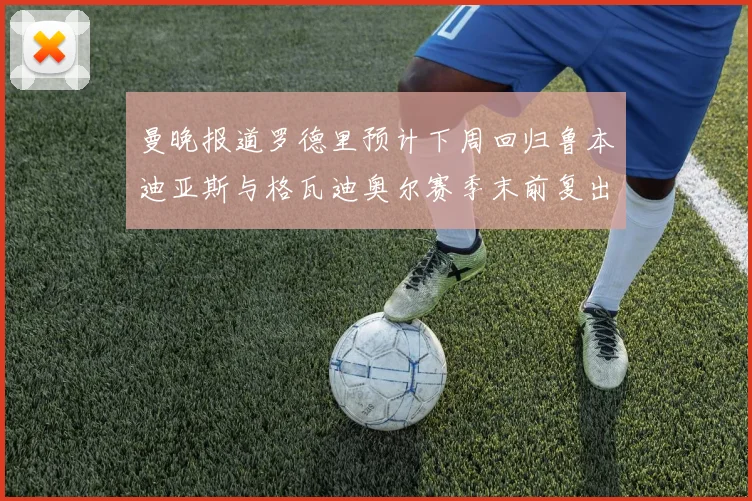 曼晚报道罗德里预计下周回归鲁本迪亚斯与格瓦迪奥尔赛季末前复出