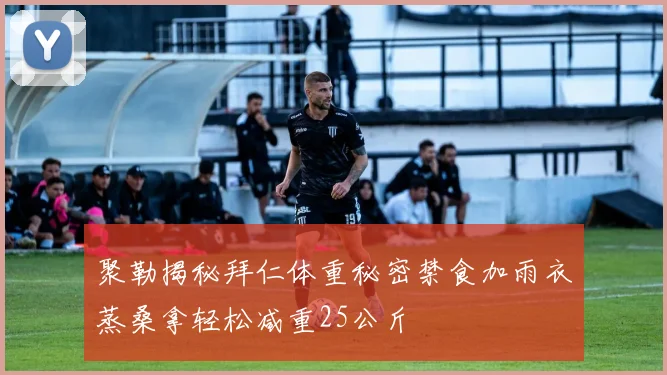 聚勒揭秘拜仁体重秘密禁食加雨衣蒸桑拿轻松减重25公斤