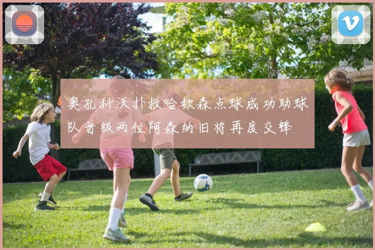 奥孔科沃扑救哈钦森点球成功助球队晋级两位阿森纳旧将再度交锋